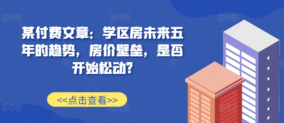 某付费文章：学区房未来五年的趋势，房价壁垒，是否开始松动?-冒泡网