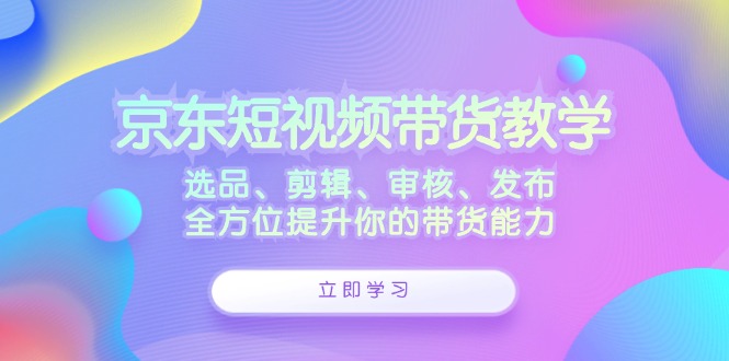 京东短视频带货教学：选品、剪辑、审核、发布，全方位提升你的带货能力-冒泡网