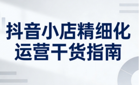 抖音小店精细化运营干货指南新版，助力商家系统提升店铺运营能力(更新26年6月)-冒泡网