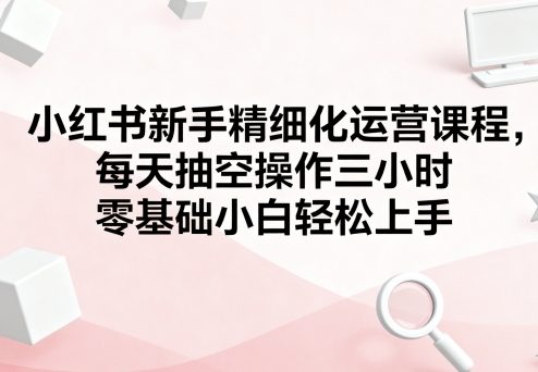 小红书新手精细化运营课程，每天抽空操作三小时，零基础小白轻松上手-冒泡网