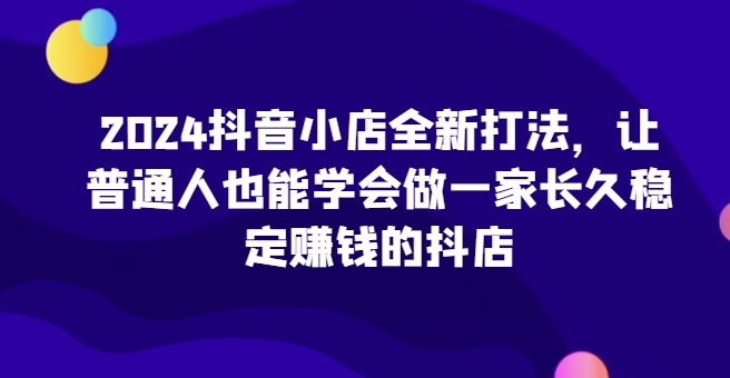 2024抖音小店全新打法，让普通人也能学会做一家长久稳定赚钱的抖店(更新)-冒泡网
