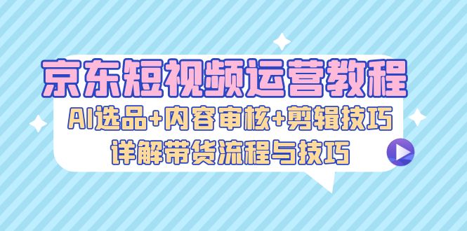 京东短视频运营教程：AI选品+内容审核+剪辑技巧，详解带货流程与技巧-冒泡网